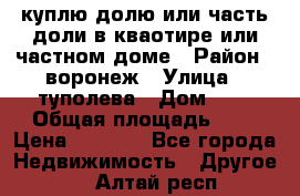 куплю долю или часть доли в кваотире или частном доме › Район ­ воронеж › Улица ­ туполева › Дом ­ 1 › Общая площадь ­ 2 › Цена ­ 1 000 - Все города Недвижимость » Другое   . Алтай респ.